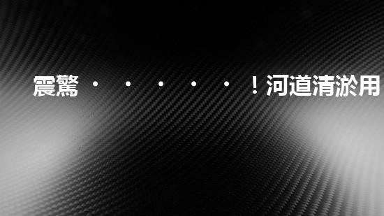 震驚！河道清淤用啥設備？這份表你必須珍藏！